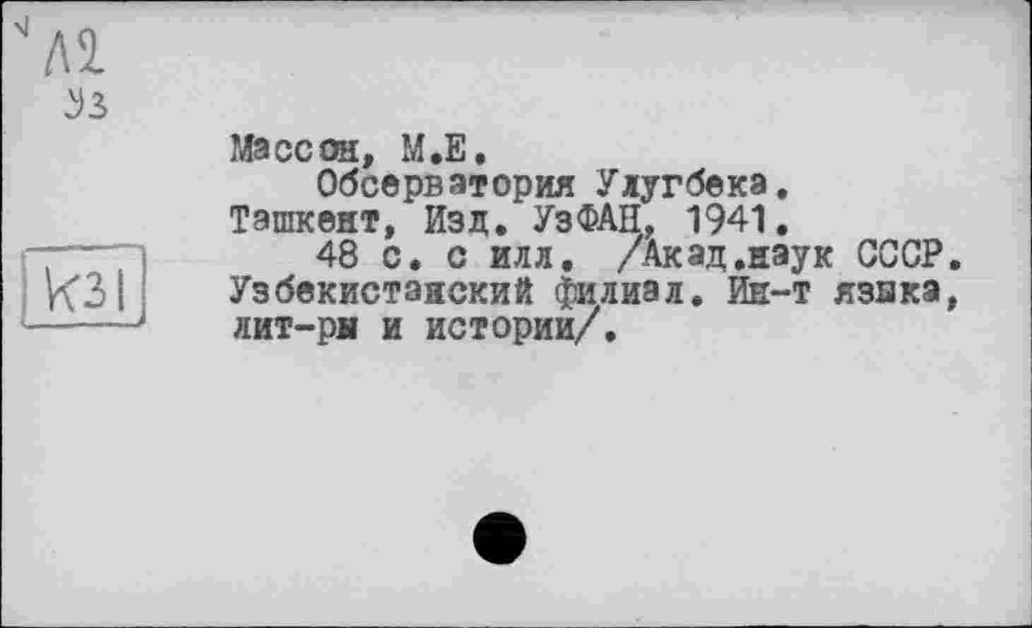 ﻿J3
кзі
Массон, М.Е.
Обсерватория Улугбека.
Ташкент, Изд. УзФАН, 1941.
48 с. с илл. /Акад.наук СССР. Узбекистанский филиал. Ин-т язика, лит-рн и истории/.